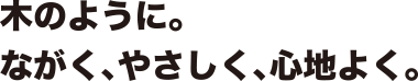 木のように。ながく、やさしく、心地よく。